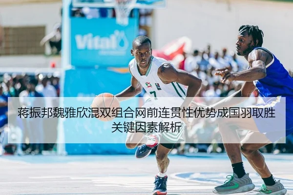 蒋振邦魏雅欣混双组合网前连贯性优势成国羽取胜关键因素解析